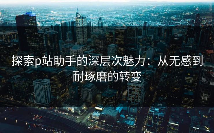 探索p站助手的深层次魅力:从无感到耐琢磨的转变 探索p站助手的深层次魅力:从无感到耐琢磨的转变