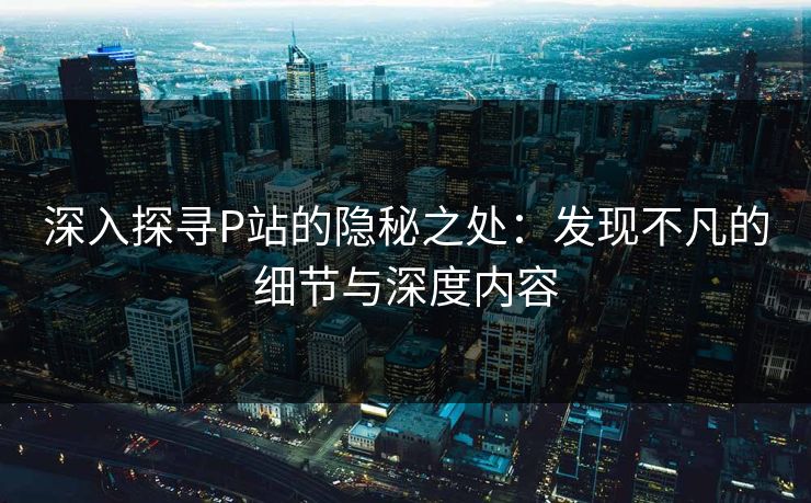 深入探寻P站的隐秘之处:发现不凡的细节与深度内容 深入探寻P站的隐秘之处:发现不凡的细节与深度内容