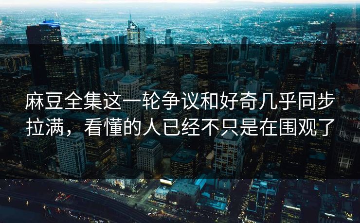 麻豆全集这一轮争议和好奇几乎同步拉满,看懂的人已经不只是在围观了 麻豆全集这一轮争议和好奇几乎同步拉满,看懂的人已经不只是在围观了