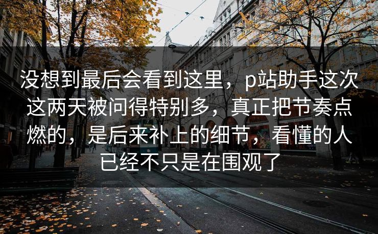 没想到最后会看到这里，p站助手这次这两天被问得特别多，真正把节奏点燃的，是后来补上的细节，看懂的人已经不只是在围观了