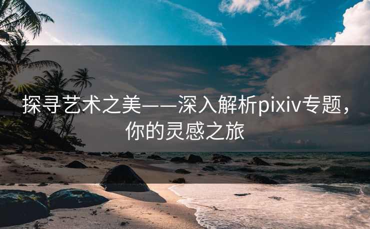 探寻艺术之美——深入解析pixiv专题,你的灵感之旅 探寻艺术之美——深入解析pixiv专题,你的灵感之旅