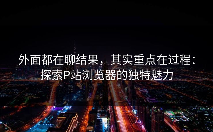 外面都在聊结果,其实重点在过程:探索P站浏览器的独特魅力 外面都在聊结果,其实重点在过程:探索P站浏览器的独特魅力