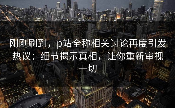刚刚刷到,p站全称相关讨论再度引发热议:细节揭示真相,让你重新审视一切 刚刚刷到,p站全称相关讨论再度引发热议:细节揭示真相,让你重新审视一切