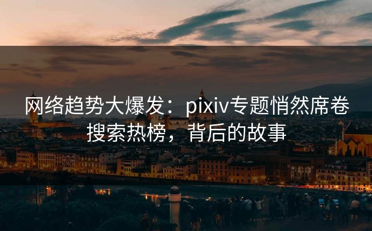 网络趋势大爆发:pixiv专题悄然席卷搜索热榜,背后的故事 网络趋势大爆发:pixiv专题悄然席卷搜索热榜,背后的故事