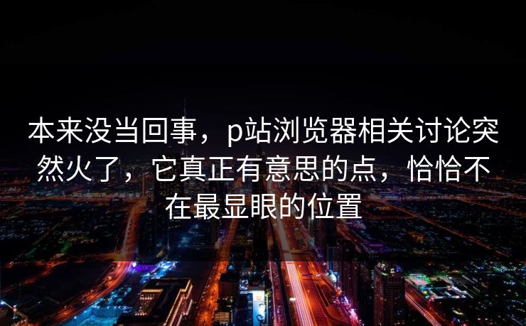 本来没当回事,p站浏览器相关讨论突然火了,它真正有意思的点,恰恰不在最显眼的位置 本来没当回事,p站浏览器相关讨论突然火了,它真正有意思的点,恰恰不在最显眼的位置