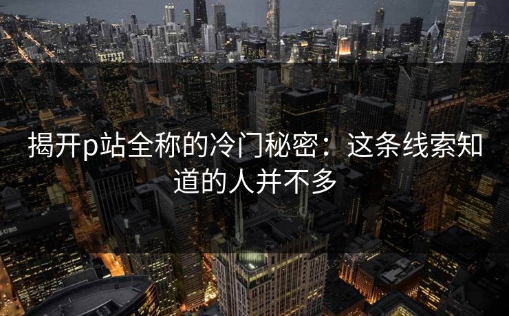 揭开p站全称的冷门秘密:这条线索知道的人并不多 揭开p站全称的冷门秘密:这条线索知道的人并不多