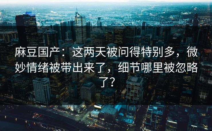 麻豆国产:这两天被问得特别多,微妙情绪被带出来了,细节哪里被忽略了? 麻豆国产:这两天被问得特别多,微妙情绪被带出来了,细节哪里被忽略了?