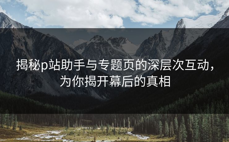 揭秘p站助手与专题页的深层次互动,为你揭开幕后的真相 揭秘p站助手与专题页的深层次互动,为你揭开幕后的真相