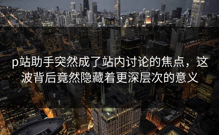 p站助手突然成了站内讨论的焦点,这波背后竟然隐藏着更深层次的意义 p站助手突然成了站内讨论的焦点,这波背后竟然隐藏着更深层次的意义