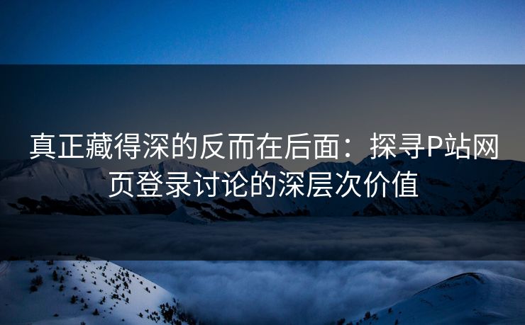 真正藏得深的反而在后面:探寻P站网页登录讨论的深层次价值 真正藏得深的反而在后面:探寻P站网页登录讨论的深层次价值