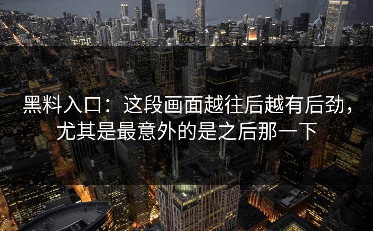 黑料入口:这段画面越往后越有后劲,尤其是最意外的是之后那一下 黑料入口:这段画面越往后越有后劲,尤其是最意外的是之后那一下