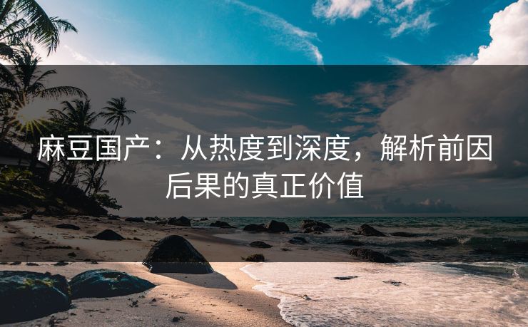麻豆国产:从热度到深度,解析前因后果的真正价值 麻豆国产:从热度到深度,解析前因后果的真正价值