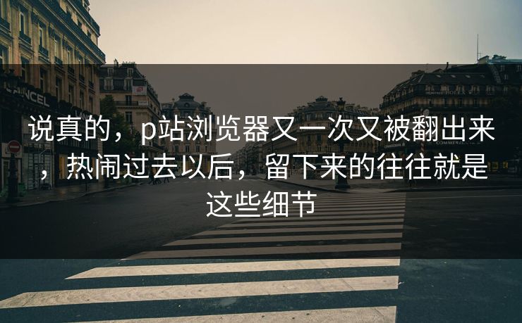 说真的,p站浏览器又一次又被翻出来,热闹过去以后,留下来的往往就是这些细节 说真的,p站浏览器又一次又被翻出来,热闹过去以后,留下来的往往就是这些细节