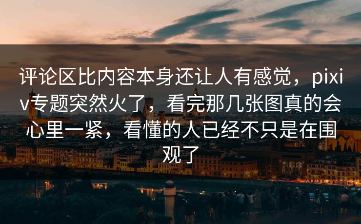 评论区比内容本身还让人有感觉,pixiv专题突然火了,看完那几张图真的会心里一紧,看懂的人已经不只是在围观了 评论区比内容本身还让人有感觉,pixiv专题突然火了,看完那几张图真的会心里一紧,看懂的人已经不只是在围观了