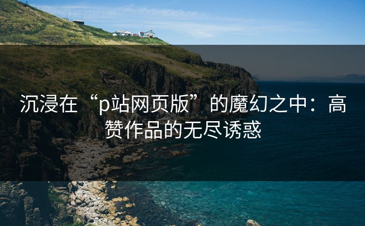 沉浸在“p站网页版”的魔幻之中:高赞作品的无尽诱惑 沉浸在“p站网页版”的魔幻之中:高赞作品的无尽诱惑