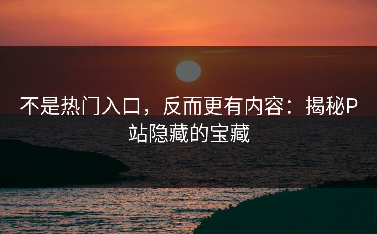 不是热门入口,反而更有内容:揭秘P站隐藏的宝藏 不是热门入口,反而更有内容:揭秘P站隐藏的宝藏