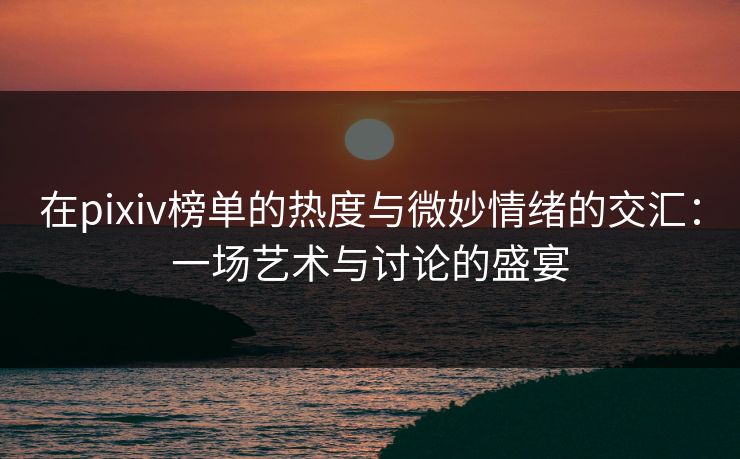 在pixiv榜单的热度与微妙情绪的交汇:一场艺术与讨论的盛宴 在pixiv榜单的热度与微妙情绪的交汇:一场艺术与讨论的盛宴