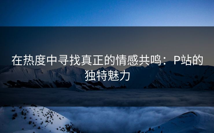 在热度中寻找真正的情感共鸣:P站的独特魅力 在热度中寻找真正的情感共鸣:P站的独特魅力