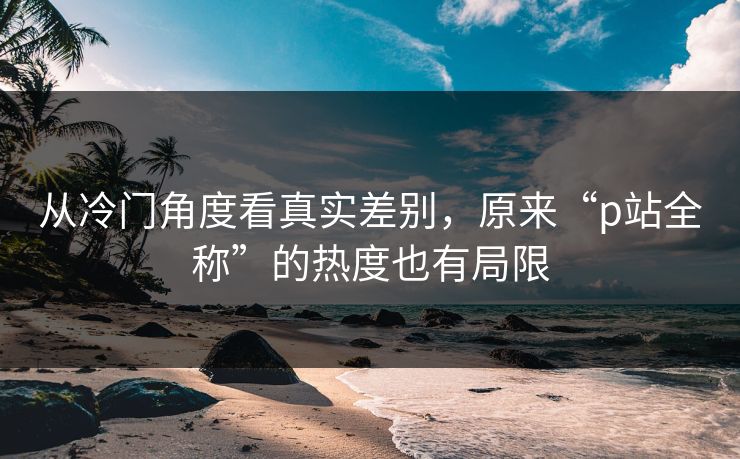 从冷门角度看真实差别,原来“p站全称”的热度也有局限 从冷门角度看真实差别,原来“p站全称”的热度也有局限
