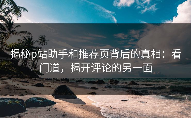 揭秘p站助手和推荐页背后的真相:看门道,揭开评论的另一面 揭秘p站助手和推荐页背后的真相:看门道,揭开评论的另一面