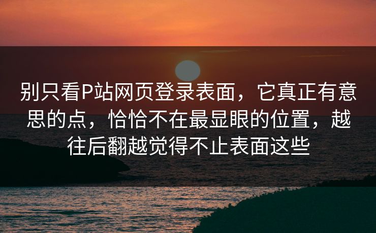 别只看P站网页登录表面,它真正有意思的点,恰恰不在最显眼的位置,越往后翻越觉得不止表面这些 别只看P站网页登录表面,它真正有意思的点,恰恰不在最显眼的位置,越往后翻越觉得不止表面这些