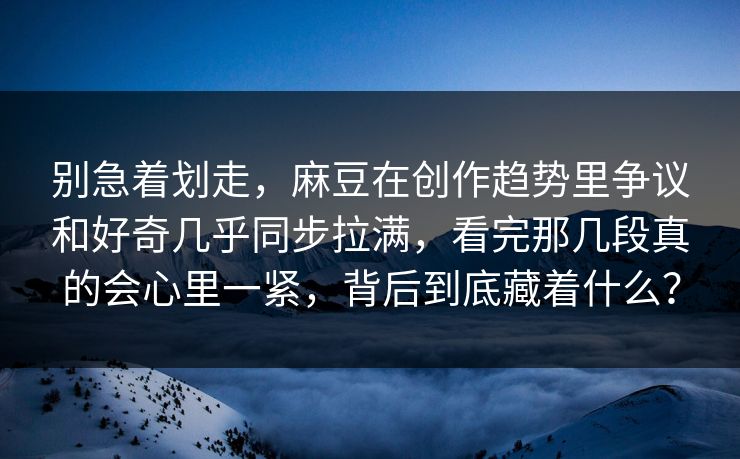 别急着划走,麻豆在创作趋势里争议和好奇几乎同步拉满,看完那几段真的会心里一紧,背后到底藏着什么? 别急着划走,麻豆在创作趋势里争议和好奇几乎同步拉满,看完那几段真的会心里一紧,背后到底藏着什么?