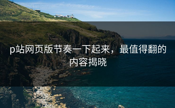 p站网页版节奏一下起来,最值得翻的内容揭晓 p站网页版节奏一下起来,最值得翻的内容揭晓