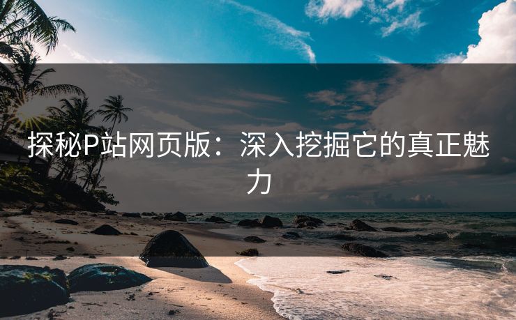 探秘P站网页版:深入挖掘它的真正魅力 探秘P站网页版:深入挖掘它的真正魅力