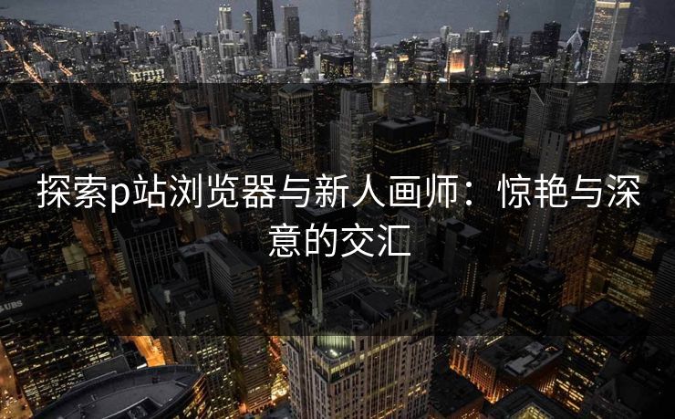 探索p站浏览器与新人画师:惊艳与深意的交汇 探索p站浏览器与新人画师:惊艳与深意的交汇