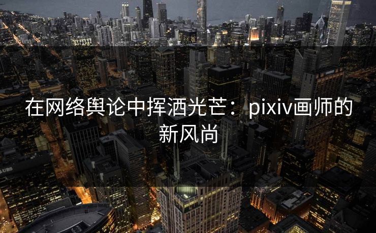 在网络舆论中挥洒光芒:pixiv画师的新风尚 在网络舆论中挥洒光芒:pixiv画师的新风尚