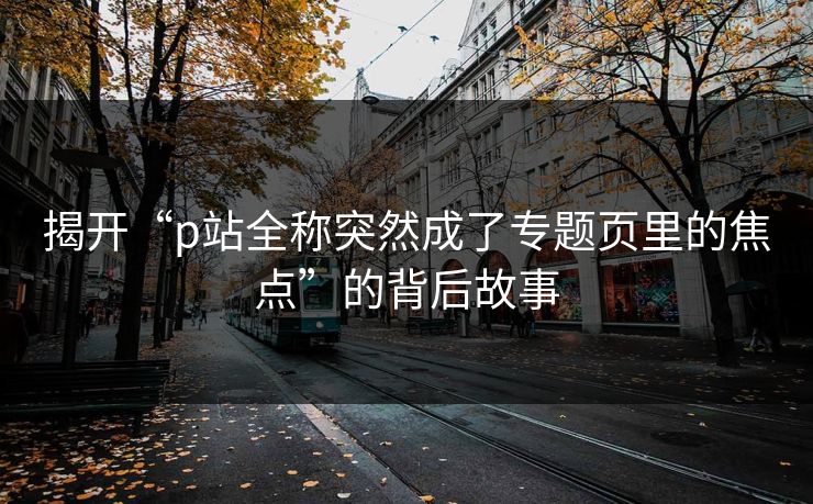 揭开“p站全称突然成了专题页里的焦点”的背后故事 揭开“p站全称突然成了专题页里的焦点”的背后故事