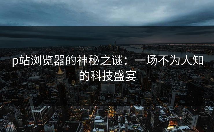 p站浏览器的神秘之谜:一场不为人知的科技盛宴 p站浏览器的神秘之谜:一场不为人知的科技盛宴