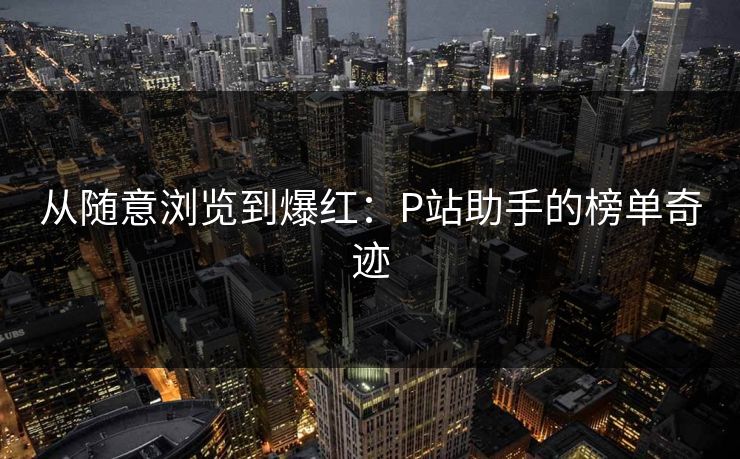 从随意浏览到爆红:P站助手的榜单奇迹 从随意浏览到爆红:P站助手的榜单奇迹