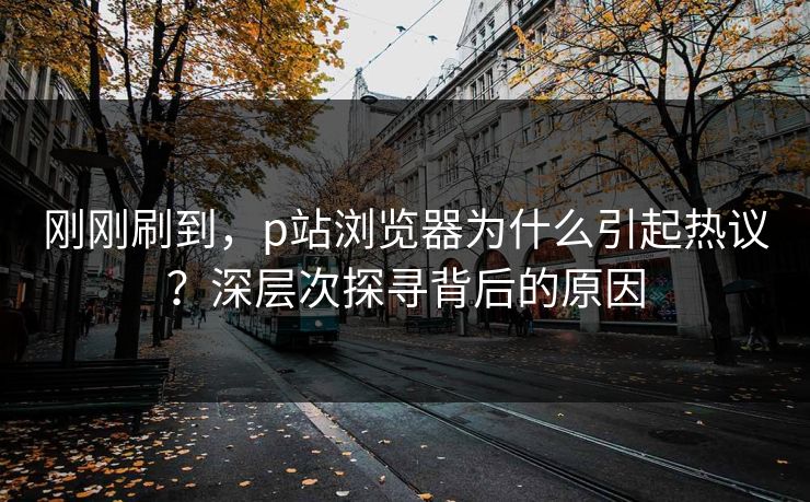 刚刚刷到,p站浏览器为什么引起热议?深层次探寻背后的原因 刚刚刷到,p站浏览器为什么引起热议?深层次探寻背后的原因