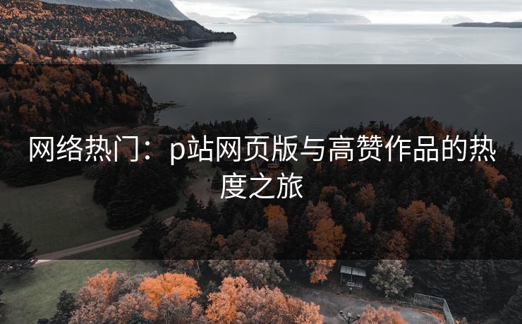 网络热门:p站网页版与高赞作品的热度之旅 网络热门:p站网页版与高赞作品的热度之旅
