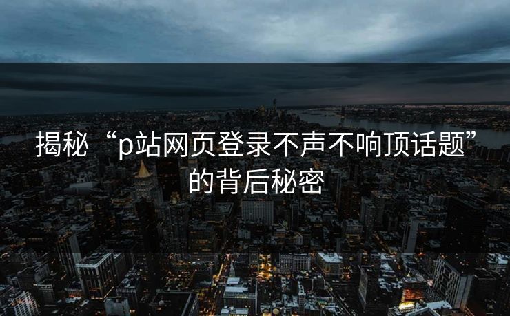 揭秘“p站网页登录不声不响顶话题”的背后秘密 揭秘“p站网页登录不声不响顶话题”的背后秘密