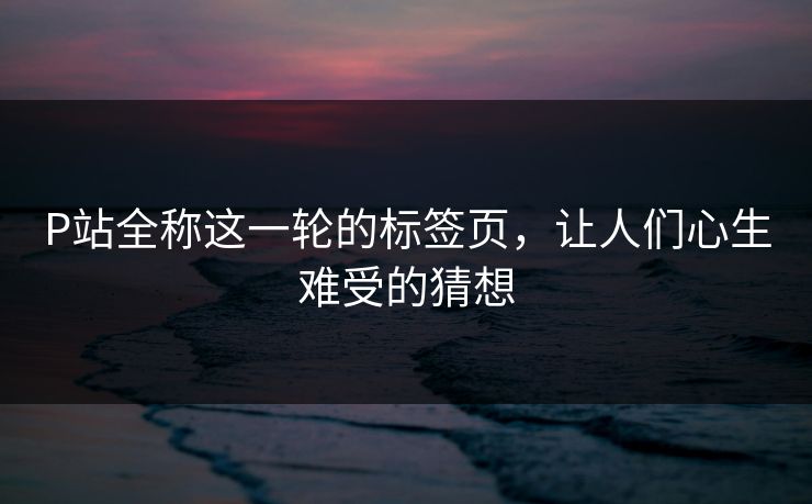P站全称这一轮的标签页,让人们心生难受的猜想 P站全称这一轮的标签页,让人们心生难受的猜想