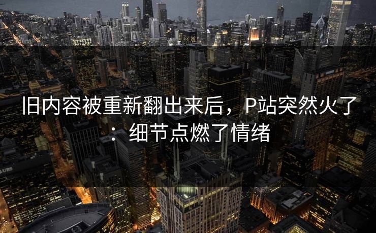 旧内容被重新翻出来后,P站突然火了:细节点燃了情绪 旧内容被重新翻出来后,P站突然火了:细节点燃了情绪
