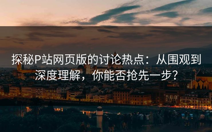 探秘P站网页版的讨论热点:从围观到深度理解,你能否抢先一步? 探秘P站网页版的讨论热点:从围观到深度理解,你能否抢先一步?