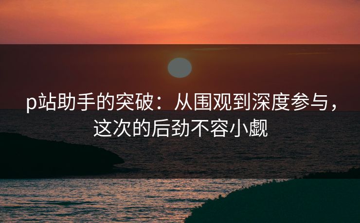 p站助手的突破:从围观到深度参与,这次的后劲不容小觑 p站助手的突破:从围观到深度参与,这次的后劲不容小觑