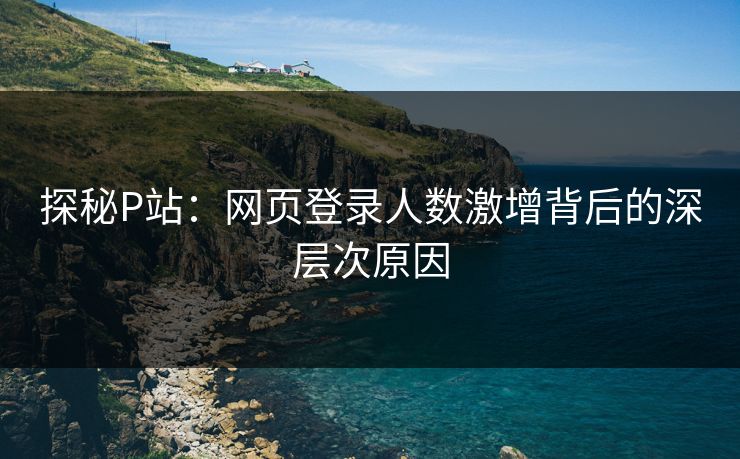 探秘P站:网页登录人数激增背后的深层次原因 探秘P站:网页登录人数激增背后的深层次原因