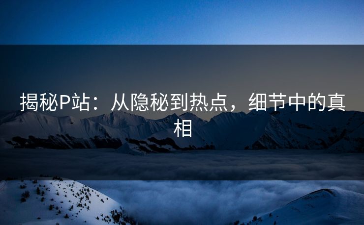 揭秘P站:从隐秘到热点,细节中的真相 揭秘P站:从隐秘到热点,细节中的真相