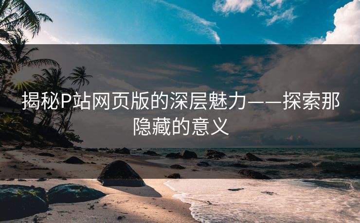 揭秘P站网页版的深层魅力——探索那隐藏的意义 揭秘P站网页版的深层魅力——探索那隐藏的意义