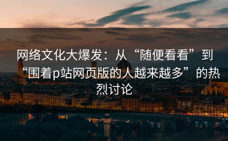 网络文化大爆发:从“随便看看”到“围着p站网页版的人越来越多”的热烈讨论 网络文化大爆发:从“随便看看”到“围着p站网页版的人越来越多”的热烈讨论