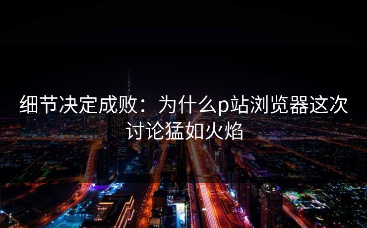细节决定成败:为什么p站浏览器这次讨论猛如火焰 细节决定成败:为什么p站浏览器这次讨论猛如火焰