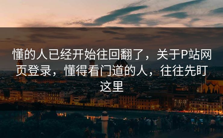 懂的人已经开始往回翻了,关于P站网页登录,懂得看门道的人,往往先盯这里 懂的人已经开始往回翻了,关于P站网页登录,懂得看门道的人,往往先盯这里