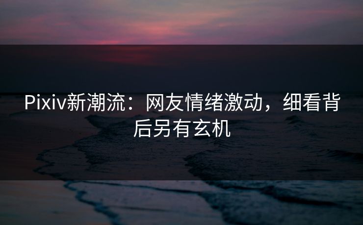 Pixiv新潮流:网友情绪激动,细看背后另有玄机 Pixiv新潮流:网友情绪激动,细看背后另有玄机