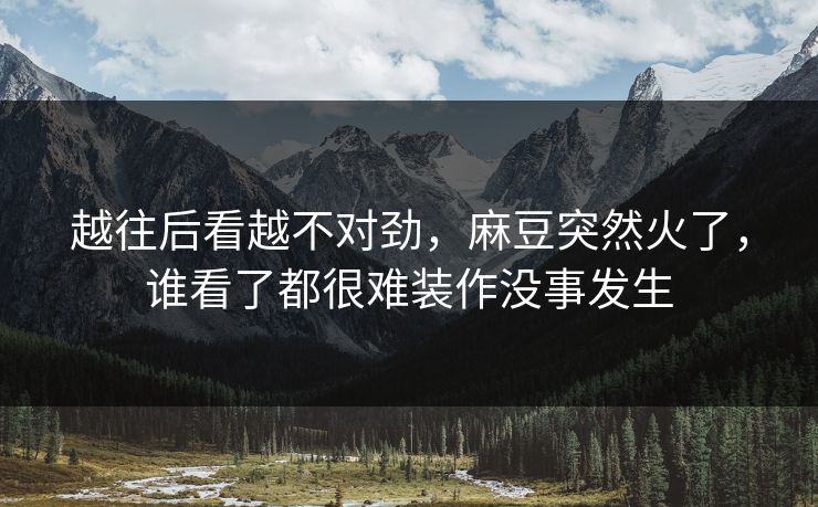 越往后看越不对劲，麻豆突然火了，谁看了都很难装作没事发生