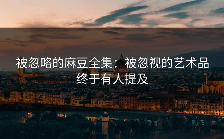被忽略的麻豆全集:被忽视的艺术品终于有人提及 被忽略的麻豆全集:被忽视的艺术品终于有人提及